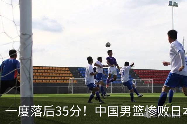 一度落后35分！中国男篮惨败日本，比无缘决赛遗憾的是特殊日子输球